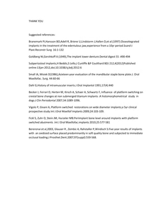 THANK YOU
Suggested references:
Branemark PI,Hansson BO,Adell R, Briene U,Lindstorm J,Hallen O,et al.(1997).Osseoitegrated
implants in the treatment of the edentulous jaw,experience from a 10yr period.Scand J
Plast.Reconstr Surg 16:1-132
Goldberg NI,Gershkoff A (1949),The implant lower denture.Dental digest 55 :490-494
Subperiosteal implants,H Beddis,S Lello,J Cunliffe &P Coulthard BDJ 212,4(2012)Published
online:13jan 2012,doi;10.1038/sj;bdj:2012:6
Small IA, Misiek D(1986),Asixteen year evaluation of the mandibular staple bone plate.J. Oral
Maxillofac. Surg. 44:60-66
Dahl G,History of intramuscular inserts.J Oral Implantol 1991;17(4):440
Becker J, Ferrari D, Herten M, Kirsch A, Schaer A, Schwartz F, Influence of platform switching on
crestal bone changes at non submerged titanium implants :A histomorphometrical study in
dogs.J Clin Periodontal 2007;34:1089-1096.
Vigolo P, Givani A, Platform switched restorations on wide diameter implants;a 5yr clinical
prospective study.Int J Oral Maxillof Implants 2009;24:103-109.
Fickl S, Zuhr O, Stein JM, Hurzeler MB.Periimplant bone level around implants with platform
switched abutments .Int J Oral Maxillofac.implants 2010;25:577-581
Berenznai et al,2003, Glauser R , Zembic A, Rahstaller P,Windisch S.Five year results of implants
with an oxidized surface placed predominantly in soft quality bone and subjected to immediate
occlusal loading.J Prosthet.Dent.2007;97(suppl):559-568.
 