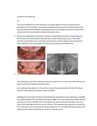 A Letter to the editor BDJ
Sir,
A 74-year-old patient was referred to the oral surgery department by her general dental
practitioner. On consultation, the patient complained of a loose lower complete denture. She
reported that she had undergone implant placement some 20 years previously in South Africa
and that she had not attended for dental examination since.
Clinical and radiographic examination revealed a subperiosteal mandibular implant (Figs 1,2).
The bar was firm and the patient reported that she was experiencing no pain. There were
multiple mucosal dehiscences anteriorly and posteriorly, with the exposure of necrotic bone.
There appeared to be some deposits of calculus associated with the abutments.
.
Note dehiscences with bone exposure posteriorly, exposure of a screw in the lower left anterior
region and calculus deposits around the posts
Note radiolucencies adjacent to the anterior screws. The generalised lack of close fit to bony
surface is likely related to continued ridge resorption
Radiographic examination showed a metal framework spanning the entire edentulous mandible.
It sat approximately 2-2.5 mm above the alveolar ridge. Due to the smooth bony border and the
even loss across the mandible, this is most likely to be due to continued resorption over time
rather than pathological bone loss due to infection. The framework was secured to the bone by
four retaining screws: two anteriorly and two posteriorly. The mandible itself was atrophic, with
radiolucencies evident around the two anterior retaining screws.
 