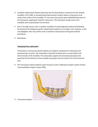 Complete subperiosteal implant placement was first described as a treatment for the atrophic
mandible in the 1940s. A mucoperiosteal flap would be raised to allow an impression to be
made of the surface of the mandible. CT scans were also used to allow CAD/CAM fabrication of
the framework, negating the need for impressions. The framework usually rests on the
mandible, with no penetration into the bone.
Due to the high success rates in atrophic mandibles of osseointegrated implants facilitated by
the placement of autogenous grafts, subperiosteal implants are no longer used. However, as this
case highlights, there may still be some in situwhich could present to the general dental
practitioner.
Manchester
TRANSOSSTEAL IMPLANTS
Transosteal or transosseous dental implants are implants composed of a metal plate and
transosteal pins or posts. The metal plate is held with retentive pins or screws fixed to the
inferior border of the mandible. This metal plate supports the transosteal pins/posts that
penetrate the full thickness of the mandible and project into the mouth in the inter-foraminal
area.
The transosseous dental implants used in humans are the ‘staple bone implant’ system and the
‘transmandibular implant’ system (TMI).
Transosteal Implants
 