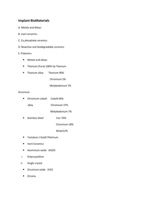 Implant BioMaterials
A. Metals and Alloys
B. Inert ceramics
C. Ca phosphate ceramics
D. Bioactive and biodegradable ceramics
E. Polymers
Metals and alloys
Titanium (Pure) 100% Cp Titanium
Titanium alloy Titanium 90%
Chromium 2%
Molybedenium 7%
Zirconium
Chromium cobalt Cobalt 66%
alloy Chromium 37%
Molybedenium 7%
Stainless Steel Iron 70%
Chromium 18%
Nickel12%
Tantalum / Gold/ Platinium
Inert Ceramics
Aluminium oxide Al2O3
i. Polycrystalline
ii. Single crystal
Zirconium oxide ZrO2
Zircona
 