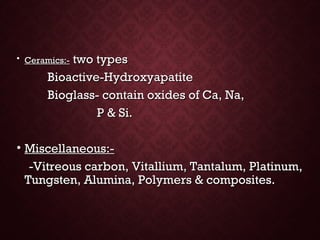 • Ceramics:-Ceramics:- two typestwo types
Bioactive-HydroxyapatiteBioactive-Hydroxyapatite
Bioglass- contain oxides of Ca, Na,Bioglass- contain oxides of Ca, Na,
P & Si.P & Si.
• Miscellaneous:-Miscellaneous:-
-Vitreous carbon, Vitallium, Tantalum, Platinum,-Vitreous carbon, Vitallium, Tantalum, Platinum,
Tungsten, Alumina, Polymers & composites.Tungsten, Alumina, Polymers & composites.
 