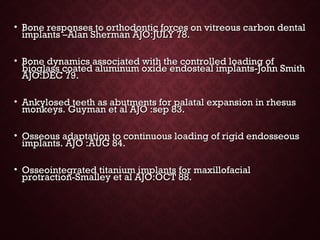 • Bone responses to orthodontic forces on vitreous carbon dentalBone responses to orthodontic forces on vitreous carbon dental
implants –Alan Sherman AJO:JULY 78.implants –Alan Sherman AJO:JULY 78.
• Bone dynamics associated with the controlled loading ofBone dynamics associated with the controlled loading of
bioglass coated aluminum oxide endosteal implants-John Smithbioglass coated aluminum oxide endosteal implants-John Smith
AJO:DEC 79.AJO:DEC 79.
• Ankylosed teeth as abutments for palatal expansion in rhesusAnkylosed teeth as abutments for palatal expansion in rhesus
monkeys. Guyman et al AJO :sep 83.monkeys. Guyman et al AJO :sep 83.
• Osseous adaptation to continuous loading of rigid endosseousOsseous adaptation to continuous loading of rigid endosseous
implants. AJO :AUG 84.implants. AJO :AUG 84.
• Osseointegrated titanium implants for maxillofacialOsseointegrated titanium implants for maxillofacial
protraction-Smalley et al AJO:OCT 88.protraction-Smalley et al AJO:OCT 88.
 