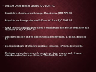 • Implant-Orthodontics-Linkow JCO MAY 70.Implant-Orthodontics-Linkow JCO MAY 70.
• Possibility of skeletal anchorage- Creekmore JCO APR 83.Possibility of skeletal anchorage- Creekmore JCO APR 83.
• Absolute anchorage device-Hoffman & block AJO MAR 95.Absolute anchorage device-Hoffman & block AJO MAR 95.
• Rigid implant anchorage to close a mandibular first molar extraction siteRigid implant anchorage to close a mandibular first molar extraction site
–Roberts et al JCO:DEC 94.–Roberts et al JCO:DEC 94.
• Osseointegration and its experimental background.-J.Prosth. dent sepOsseointegration and its experimental background.-J.Prosth. dent sep
83.83.
• Biocompatibility of titanium implants –kasemo. J.Prosth.dent jun 83.Biocompatibility of titanium implants –kasemo. J.Prosth.dent jun 83.
• Endosseous implants as anchorage to protract molars and close anEndosseous implants as anchorage to protract molars and close an
atrophic extraction site.-Roberts, Marshall AO sep 89.atrophic extraction site.-Roberts, Marshall AO sep 89.
 