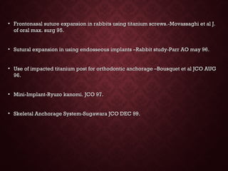 • Frontonasal suture expansion in rabbits using titanium screws.-Movassaghi et al J.Frontonasal suture expansion in rabbits using titanium screws.-Movassaghi et al J.
of oral max. surg 95.of oral max. surg 95.
• Sutural expansion in using endosseous implants –Rabbit study-Parr AO may 96.Sutural expansion in using endosseous implants –Rabbit study-Parr AO may 96.
• Use of impacted titanium post for orthodontic anchorage –Bousquet et al JCO AUGUse of impacted titanium post for orthodontic anchorage –Bousquet et al JCO AUG
96.96.
• Mini-Implant-Ryuzo kanomi. JCO 97.Mini-Implant-Ryuzo kanomi. JCO 97.
• Skeletal Anchorage System-Sugawara JCO DEC 99.Skeletal Anchorage System-Sugawara JCO DEC 99.
 