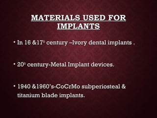MATERIALS USED FORMATERIALS USED FOR
IMPLANTSIMPLANTS
• In 16 &17In 16 &17thth
century –Ivory dental implants .century –Ivory dental implants .
• 2020thth
century-Metal Implant devices.century-Metal Implant devices.
• 1940 &1960’s-CoCrMo subperiosteal &1940 &1960’s-CoCrMo subperiosteal &
titanium blade implants.titanium blade implants.
 