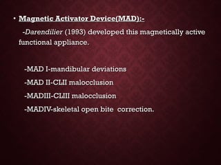 • Magnetic Activator Device(MAD):-Magnetic Activator Device(MAD):-
--DarendilierDarendilier (1993) developed this magnetically active(1993) developed this magnetically active
functional appliance.functional appliance.
-MAD I-mandibular deviations-MAD I-mandibular deviations
-MAD II-CLII malocclusion-MAD II-CLII malocclusion
-MADIII-CLIII malocclusion-MADIII-CLIII malocclusion
-MADIV-skeletal open bite correction.-MADIV-skeletal open bite correction.
 