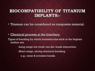 BIOCOMPATIBILITY OF TITANIUMBIOCOMPATIBILITY OF TITANIUM
IMPLANTS:-IMPLANTS:-
• Titanium can be considered as composite material.Titanium can be considered as composite material.
• Chemical process at the Interface:Chemical process at the Interface:
Types of bonding by which biomolecules stick to the ImplantTypes of bonding by which biomolecules stick to the Implant
surface aresurface are
-Long range but weak van der waals interaction.-Long range but weak van der waals interaction.
-Short range, strong chemical bonding.-Short range, strong chemical bonding.
e.g.:-ionic & covalent bonds.e.g.:-ionic & covalent bonds.
 
