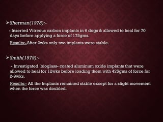 Sherman(1978):-Sherman(1978):-
- Inserted Vitreous carbon implants in 6 dogs & allowed to heal for 70- Inserted Vitreous carbon implants in 6 dogs & allowed to heal for 70
days before applying a force of 175gms.days before applying a force of 175gms.
Results:-Results:-After 2wks only two implants were stable.After 2wks only two implants were stable.
Smith(1979):-Smith(1979):-
-- Investigated bioglass- coated aluminum oxide implants that wereInvestigated bioglass- coated aluminum oxide implants that were
allowed to heal for 12wks before loading them with 425gms of force forallowed to heal for 12wks before loading them with 425gms of force for
2-9wks.2-9wks.
Results:-Results:- All the Implants remained stable except for a slight movementAll the Implants remained stable except for a slight movement
when the force was doubled.when the force was doubled.
 
