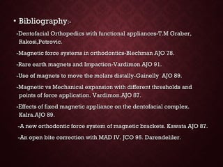 • BibliographyBibliography:-:-
-Dentofacial Orthopedics with functional appliances-T.M Graber,-Dentofacial Orthopedics with functional appliances-T.M Graber,
Rakosi,Petrovic.Rakosi,Petrovic.
-Magnetic force systems in orthodontics-Blechman AJO 78.-Magnetic force systems in orthodontics-Blechman AJO 78.
-Rare earth magnets and Impaction-Vardimon AJO 91.-Rare earth magnets and Impaction-Vardimon AJO 91.
-Use of magnets to move the molars distally-Gainelly AJO 89.-Use of magnets to move the molars distally-Gainelly AJO 89.
-Magnetic vs Mechanical expansion with different thresholds and-Magnetic vs Mechanical expansion with different thresholds and
points of force application. Vardimon.AJO 87.points of force application. Vardimon.AJO 87.
-Effects of fixed magnetic appliance on the dentofacial complex.-Effects of fixed magnetic appliance on the dentofacial complex.
Kalra.AJO 89.Kalra.AJO 89.
-A new orthodontic force system of magnetic brackets. Kawata AJO 87.-A new orthodontic force system of magnetic brackets. Kawata AJO 87.
-An open bite correction with MAD IV. JCO 95. Darendeliler.-An open bite correction with MAD IV. JCO 95. Darendeliler.
 