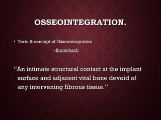 OSSEOINTEGRATION.OSSEOINTEGRATION.
• Term & concept of OsseointegrationTerm & concept of Osseointegration
--Branemark.Branemark.
““An intimate structural contact at the implantAn intimate structural contact at the implant
surface and adjacent vital bone devoid ofsurface and adjacent vital bone devoid of
any intervening fibrous tissue.”any intervening fibrous tissue.”
 