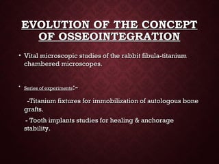 EVOLUTION OF THE CONCEPTEVOLUTION OF THE CONCEPT
OF OSSEOINTEGRATIONOF OSSEOINTEGRATION
• Vital microscopic studies of the rabbit fibula-titaniumVital microscopic studies of the rabbit fibula-titanium
chambered microscopes.chambered microscopes.
• Series of experimentsSeries of experiments:-:-
-Titanium fixtures for immobilization of autologous bone-Titanium fixtures for immobilization of autologous bone
grafts.grafts.
- Tooth implants studies for healing & anchorage- Tooth implants studies for healing & anchorage
stability.stability.
 