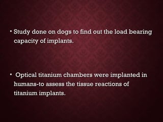 • Study done on dogs to find out the load bearingStudy done on dogs to find out the load bearing
capacity of implants.capacity of implants.
• Optical titanium chambers were implanted inOptical titanium chambers were implanted in
humans-to assess the tissue reactions ofhumans-to assess the tissue reactions of
titanium implants.titanium implants.
 