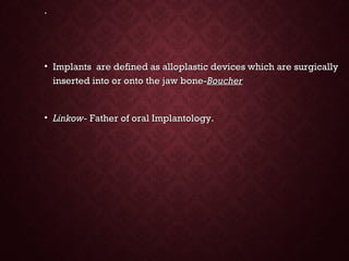 ..
• Implants are defined as alloplastic devices which are surgicallyImplants are defined as alloplastic devices which are surgically
inserted into or onto the jaw bone-inserted into or onto the jaw bone-BoucherBoucher
• Linkow-Linkow- Father of oral Implantology.Father of oral Implantology.
 