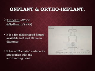 ONPLANT & ORTHO-IMPLANT.ONPLANT & ORTHO-IMPLANT.
OnplantOnplant:-:-BlockBlock
&Hoffman.(1995)&Hoffman.(1995)
• It is a flat disk shaped fixtureIt is a flat disk shaped fixture
available in 8 and 10mm inavailable in 8 and 10mm in
diameterdiameter
• It has a HA coated surface forIt has a HA coated surface for
integration with theintegration with the
surrounding bone.surrounding bone.
 