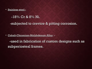 • Stainless steel:-Stainless steel:-
-18% Cr & 8% Ni.-18% Cr & 8% Ni.
-subjected to crevice & pitting corrosion.-subjected to crevice & pitting corrosion.
• Cobalt-Chromium-Molybdenum AlloyCobalt-Chromium-Molybdenum Alloy :-:-
-used in fabrication of custom designs such as-used in fabrication of custom designs such as
subperiosteal frames.subperiosteal frames.
 