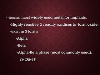 • TitaniumTitanium:-:-most widely used metal for implants.most widely used metal for implants.
-Highly reactive & readily oxidises to form oxide.-Highly reactive & readily oxidises to form oxide.
-exist in 3 forms-exist in 3 forms
-Alpha-Alpha
-Beta-Beta
-Alpha-Beta phase (most commonly used).-Alpha-Beta phase (most commonly used).
Ti-6Al-4VTi-6Al-4V
 