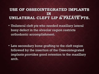 USE OF OSSEOINTEGRATED IMPLANTSUSE OF OSSEOINTEGRATED IMPLANTS
ININ
UNILATERAL CLEFT LIP & PALATE PTS.UNILATERAL CLEFT LIP & PALATE PTS.
• Unilateral cleft pts who needed maxillary lateralUnilateral cleft pts who needed maxillary lateral
bony defect in the alveolar region restrictsbony defect in the alveolar region restricts
orthodontic accomplishment.orthodontic accomplishment.
• Late secondary bone grafting to the cleft regionLate secondary bone grafting to the cleft region
followed by the insertion of the Osseointegratedfollowed by the insertion of the Osseointegrated
implants provides good retention to the maxillaryimplants provides good retention to the maxillary
arch.arch.
Hiroaki et al (1999)
 