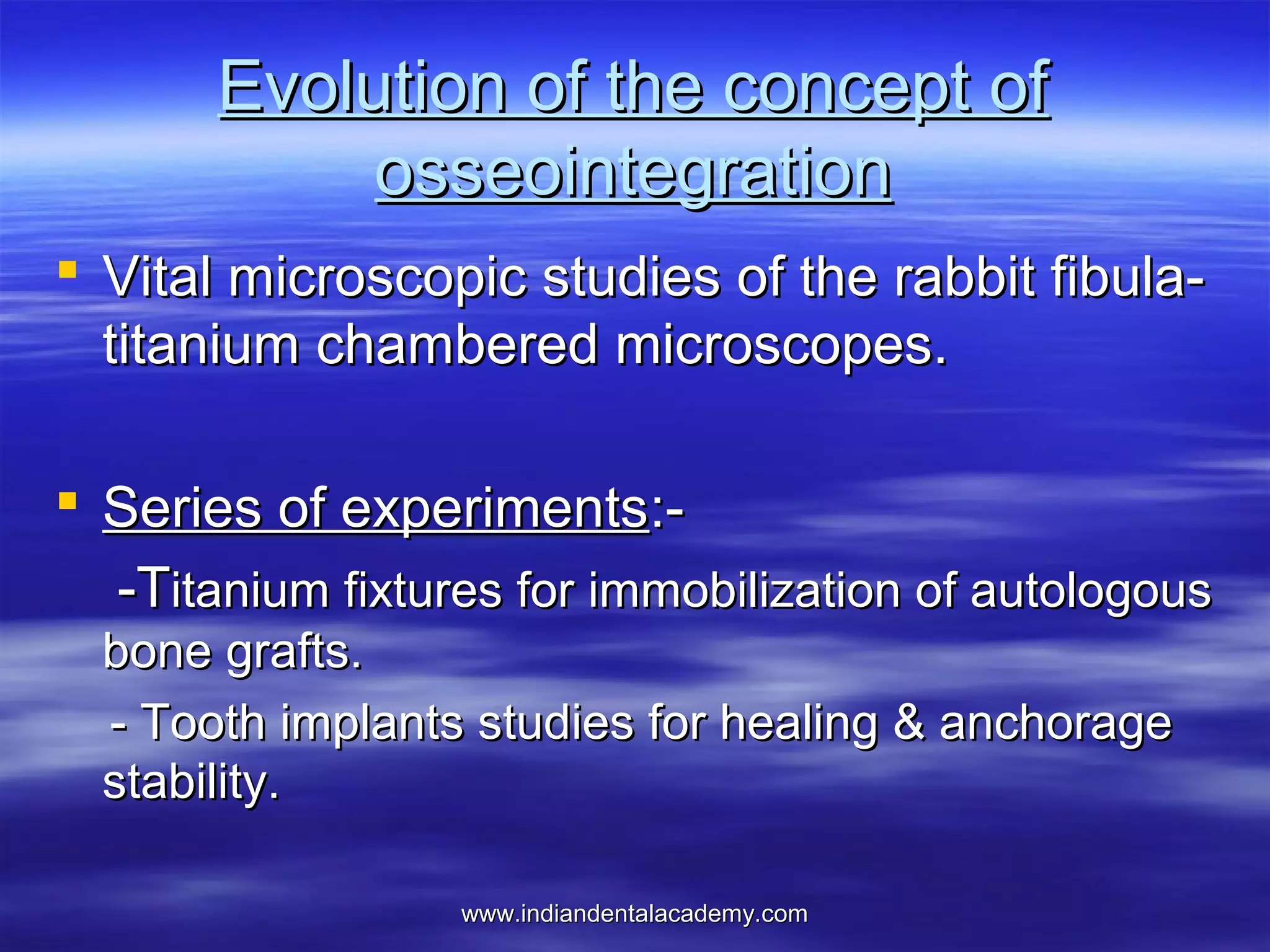 Evolution of the concept of
osseointegration
 Vital microscopic studies of the rabbit fibulatitanium chambered microscopes.
 Series of experiments:-Titanium fixtures for immobilization of autologous
bone grafts.
- Tooth implants studies for healing & anchorage
stability.
www.indiandentalacademy.com

 