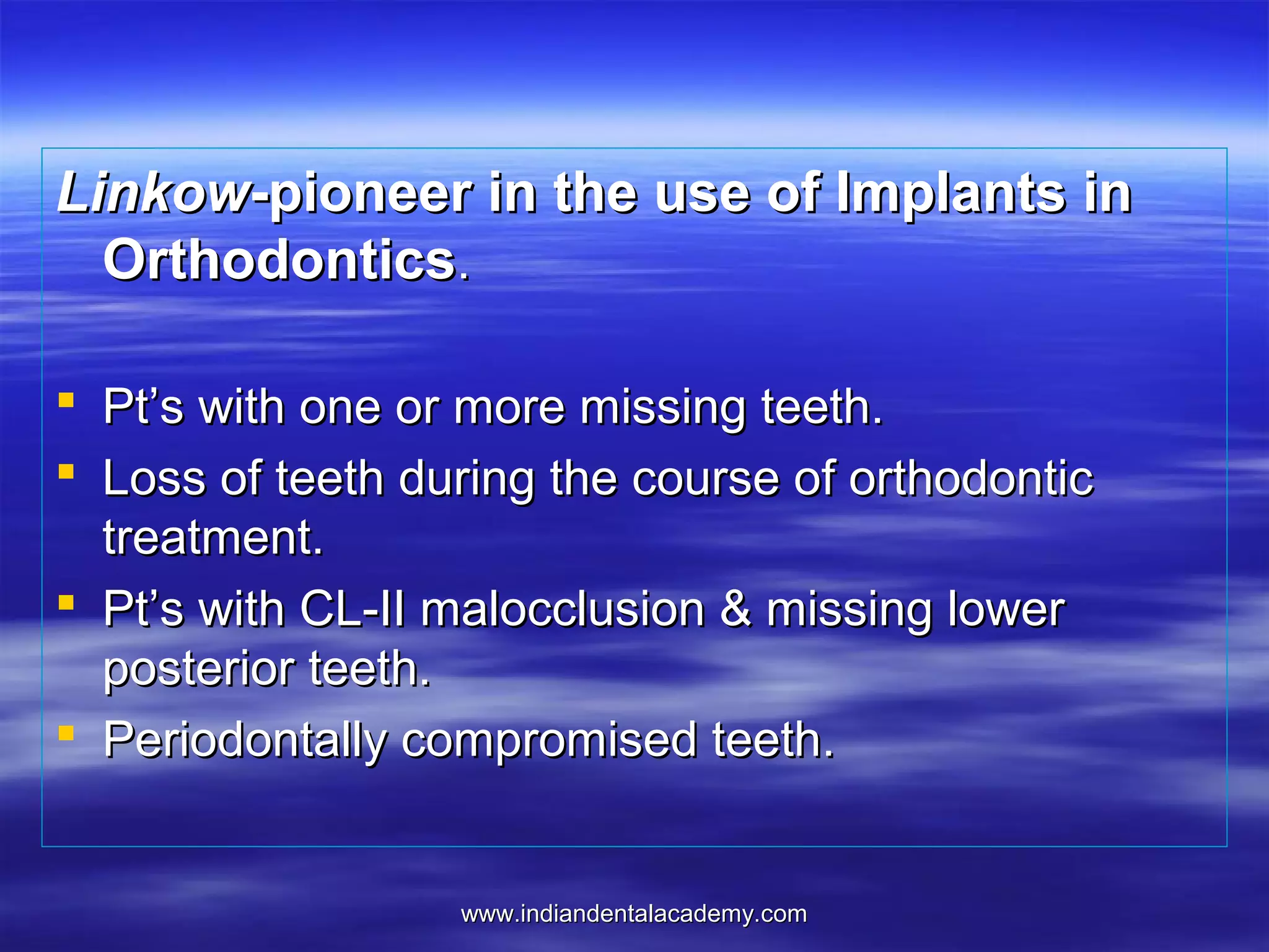 Linkow-pioneer in the use of Implants in
Orthodontics.
 Pt’s with one or more missing teeth.
 Loss of teeth during the course of orthodontic
treatment.
 Pt’s with CL-II malocclusion & missing lower
posterior teeth.
 Periodontally compromised teeth.

www.indiandentalacademy.com

 