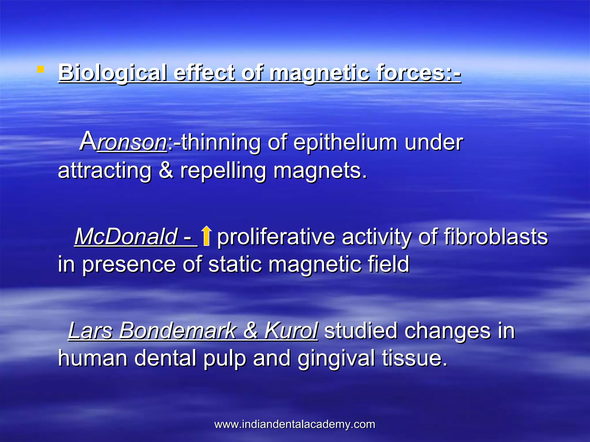  Biological effect of magnetic forces:-

Aronson:-thinning of epithelium under
attracting & repelling magnets.
McDonald - proliferative activity of fibroblasts
in presence of static magnetic field
Lars Bondemark & Kurol studied changes in
human dental pulp and gingival tissue.
www.indiandentalacademy.com

 