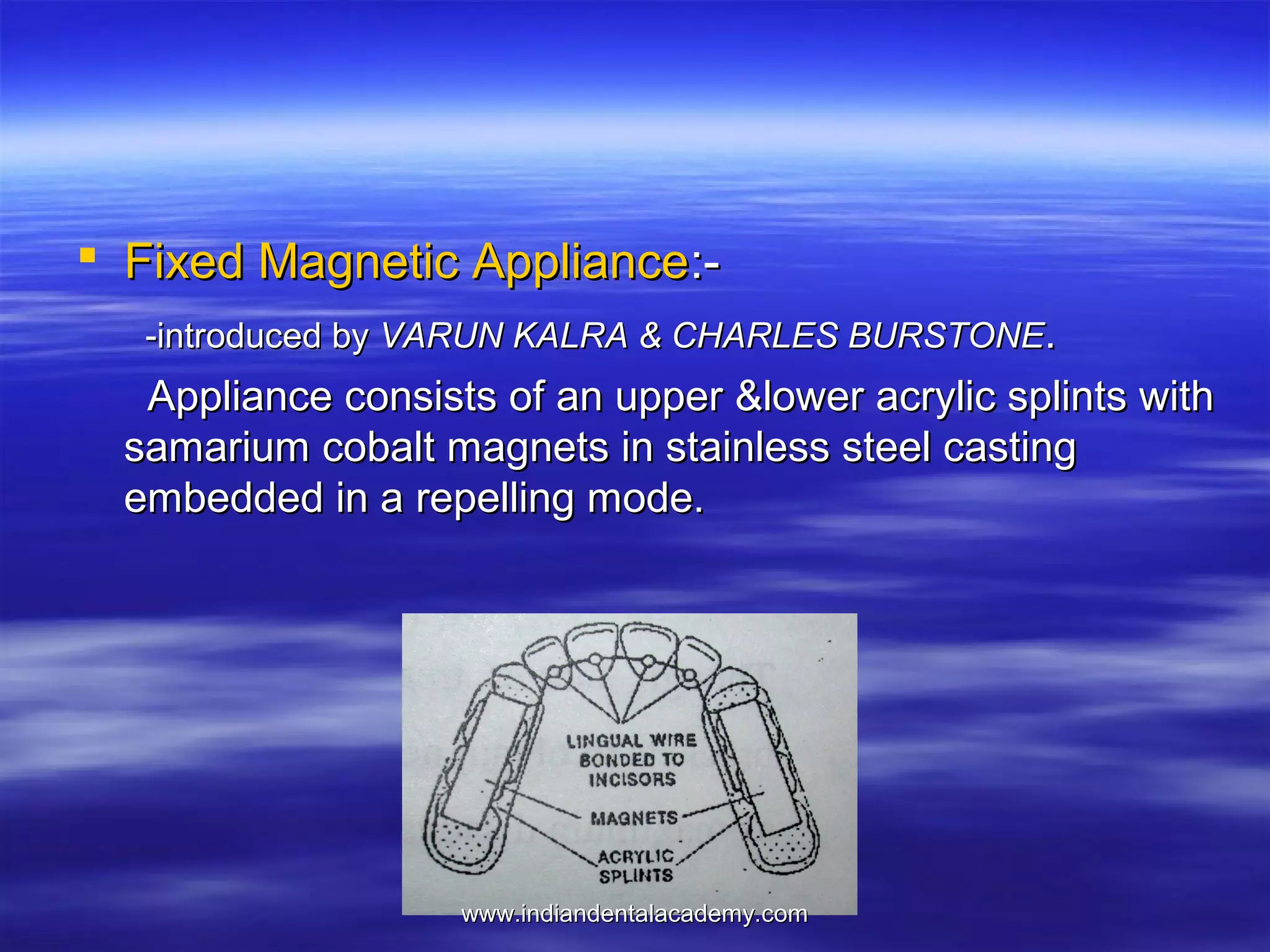  Fixed Magnetic Appliance:-introduced by VARUN KALRA & CHARLES BURSTONE.

Appliance consists of an upper &lower acrylic splints with
samarium cobalt magnets in stainless steel casting
embedded in a repelling mode.

www.indiandentalacademy.com

 