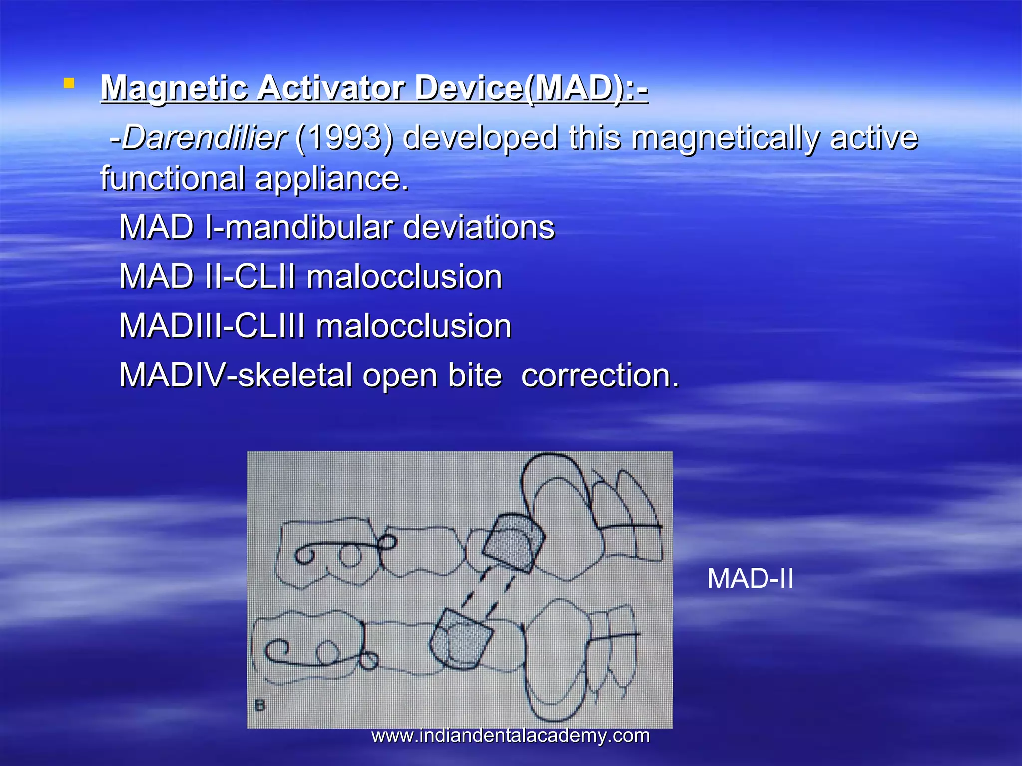 Magnetic Activator Device(MAD):-Darendilier (1993) developed this magnetically active
functional appliance.
MAD I-mandibular deviations
MAD II-CLII malocclusion
MADIII-CLIII malocclusion
MADIV-skeletal open bite correction.

MAD-II

www.indiandentalacademy.com

 