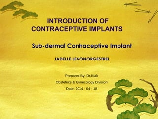 INTRODUCTION OF
CONTRACEPTIVE IMPLANTS
Prepared By: Dr.Kiak
Obstetrics & Gynecology Division
Date: 2014 - 04 - 18
Sub-dermal Contraceptive Implant
JADELLE LEVONORGESTREL
 