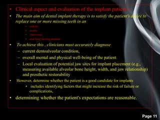 Page 11
• Clinical aspect and evaluation of the implant patient:-
• The main aim of dental implant therapy is to satisfy the patient's desire to
replace one or more missing teeth in an
• esthetic,
• secure,
• functional,
• and long-lasting manner.
• To achieve this , clinicians must accurately diagnose
– current dentoalveolar condition,
– overall mental and physical well-being of the patient.
– Local evaluation of potential jaw sites for implant placement (e.g.,
measuring available alveolar bone height, width, and jaw relationship)
and prosthetic restorability
• However, determine whether the patient is a good candidate for implants
• includes identifying factors that might increase the risk of failure or
complications,
• determining whether the patient's expectations are reasonable.
 