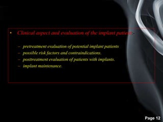 Page 12
• Clinical aspect and evaluation of the implant patient:-
– pretreatment evaluation of potential implant patients
– possible risk factors and contraindications.
– posttreatment evaluation of patients with implants.
– implant maintenance.
 