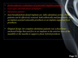 Page 13
• pretreatment evaluation of potential implant patients
• Case types and indications of implants:-
• Edentulous patient:-
• most benefited from dental implants are fully edentulous arches. These
patients can be effectively restored, both esthetically and functionally, with
an implant-assisted removable prosthesis or an implant-supported fixed
prosthesis.
• Original design for complete edentulous patients was a fixed-bone–
anchored bridge that used five to six implants in the anterior area of the
mandible or the maxilla to support a fixed, hybrid prosthesis.
 