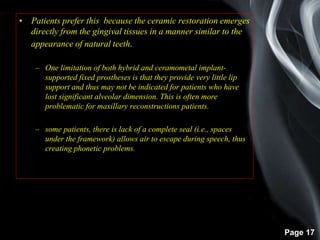 Page 17
• Patients prefer this because the ceramic restoration emerges
directly from the gingival tissues in a manner similar to the
appearance of natural teeth.
– One limitation of both hybrid and ceramometal implant-
supported fixed prostheses is that they provide very little lip
support and thus may not be indicated for patients who have
lost significant alveolar dimension. This is often more
problematic for maxillary reconstructions patients.
– some patients, there is lack of a complete seal (i.e., spaces
under the framework) allows air to escape during speech, thus
creating phonetic problems.
 