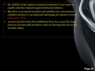 Page 20
• the stability of the implant-retained overdenture is not same as
rigidly attached, implant-supported fixed prosthesis,
• But there is increased retention and stability over conventional
complete dentures is an important advantage for denture wearers
(Zitzmann 1999)
• protect alveolar bone from additional bone loss caused by long-
term use of removable prostheses that are bearing directly on the
alveolar ridges.
 