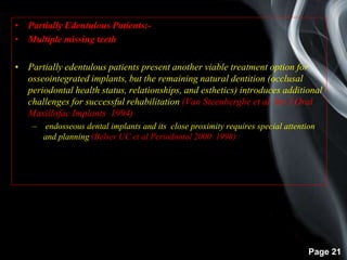 Page 21
• Partially Edentulous Patients:-
• Multiple missing teeth
• Partially edentulous patients present another viable treatment option for
osseointegrated implants, but the remaining natural dentition (occlusal
periodontal health status, relationships, and esthetics) introduces additional
challenges for successful rehabilitation (Van Steenberghe et al. Int J Oral
Maxillofac Implants 1994)
– endosseous dental implants and its close proximity requires special attention
and planning (Belser UC et al Periodontol 2000 1998)
 
