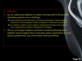 Page 23
• Difficulty:-
• use of endosseous implants to replace missing teeth in the partially
edentulous patient were a challenge
 underestimation of the importance of treatment planning for implant-retained
restorations with an adequate number of implants to withstand occlusal loads.
 two implants could be used to support a multiunit fixed bridge in the posterior
area; complications or failures (mechanical or biologic)
• The use of stronger implants and better treatment planning (more
implants used to support more restorative units), particularly in areas
of poor-quality bone, has solved many of these problems.
 