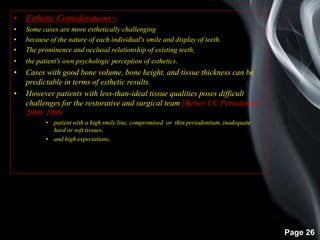 Page 26
• Esthetic Considerations:-
• Some cases are more esthetically challenging
• because of the nature of each individual's smile and display of teeth.
• The prominence and occlusal relationship of existing teeth,
• the patient's own psychologic perception of esthetics.
• Cases with good bone volume, bone height, and tissue thickness can be
predictable in terms of esthetic results.
• However patients with less-than-ideal tissue qualities poses difficult
challenges for the restorative and surgical team.[Belser UC Periodontol
2000 1998 ]
• patient with a high smile line, compromised or thin periodontium, inadequate
hard or soft tissues,
• and high expectations,
 