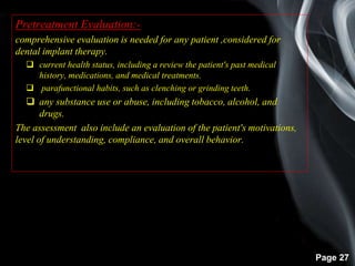 Page 27
Pretreatment Evaluation:-
comprehensive evaluation is needed for any patient ,considered for
dental implant therapy.
 current health status, including a review the patient's past medical
history, medications, and medical treatments.
 parafunctional habits, such as clenching or grinding teeth.
 any substance use or abuse, including tobacco, alcohol, and
drugs.
The assessment also include an evaluation of the patient's motivations,
level of understanding, compliance, and overall behavior.
 