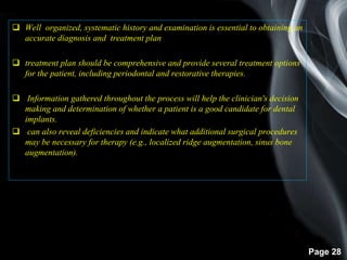 Page 28
 Well organized, systematic history and examination is essential to obtaining an
accurate diagnosis and treatment plan
 treatment plan should be comprehensive and provide several treatment options
for the patient, including periodontal and restorative therapies.
 Information gathered throughout the process will help the clinician's decision
making and determination of whether a patient is a good candidate for dental
implants.
 can also reveal deficiencies and indicate what additional surgical procedures
may be necessary for therapy (e.g., localized ridge augmentation, sinus bone
augmentation).
 