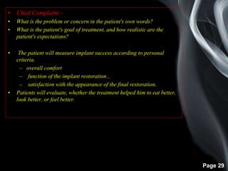 Page 29
• Chief Complaint:-
• What is the problem or concern in the patient's own words?
• What is the patient's goal of treatment, and how realistic are the
patient's expectations?
• The patient will measure implant success according to personal
criteria.
– overall comfort
– function of the implant restoration ,
– satisfaction with the appearance of the final restoration.
• Patients will evaluate, whether the treatment helped him to eat better,
look better, or feel better.
 