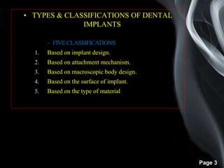 Page 3
• TYPES & CLASSIFICATIONS OF DENTAL
IMPLANTS
– FIVECLASSIFICATIONS
1. Based on implant design.
2. Based on attachment mechanism.
3. Based on macroscopic body design.
4. Based on the surface of implant.
5. Based on the type of material
 