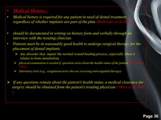 Page 30
• Medical History:-
• Medical history is required for any patient in need of dental treatment,
regardless of whether implants are part of the plan (Hollender et al 2003).
• should be documented in writing on history form and verbally through an
interview with the treating clinician.
• Patients must be in reasonably good health to undergo surgical therapy for the
placement of dental implants.
 Any disorder that impair the normal wound-healing process, especially when it
relates to bone metabolism,
 physical examination is needed if questions arise about the health status of the patient (Branemark
1985).
 laboratory tests (e.g., coagulation tests who are receiving anticoagulant therapy).
 If any questions remain about the patient's health status, a medical clearance for
surgery should be obtained from the patient's treating physician ( Marx et al 2005
).
 