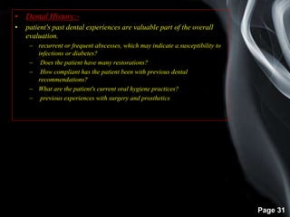 Page 31
• Dental History:-
• patient's past dental experiences are valuable part of the overall
evaluation.
– recurrent or frequent abscesses, which may indicate a susceptibility to
infections or diabetes?
– Does the patient have many restorations?
– How compliant has the patient been with previous dental
recommendations?
– What are the patient's current oral hygiene practices?
– previous experiences with surgery and prosthetics.
 