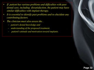 Page 32
• If patient has various problems and difficulties with past
dental care, including dissatisfaction, the patient may have
similar difficulties with implant therapy.
• It is essential to identify past problems and to elucidate any
contributing factors.
• The clinician must also assess the .
– patient's dental knowledge and
– understanding of the proposed treatment,
– patient's attitude and motivation toward implants.
 
