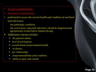 Page 33
• Local examination:-
• Intraoral examination:-
• performed to assess the current health and condition of oral hard
and soft tissues.
Any pathologic conditions
Any oral lesions, especially infections:-should be diagnosed and
appropriately treated before implant therapy.
 Additional criterias include;
 the patient's habits,
 level of oral hygiene,
 overall dental and periodontal health,
 occlusion,
 jaw relationship,
 temporomandibular joint condition,
 ability to open wide mouth;
 