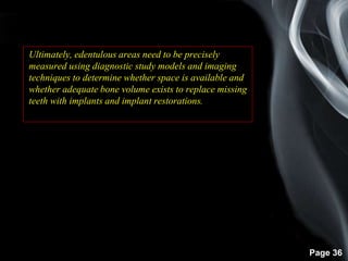 Page 36
Ultimately, edentulous areas need to be precisely
measured using diagnostic study models and imaging
techniques to determine whether space is available and
whether adequate bone volume exists to replace missing
teeth with implants and implant restorations.
 
