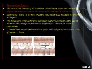 Page 38
• Interocclusal Space:-
• The restoration consists of the abutment, the abutment screw, and the crown (
also include a screw to secure the crown to the abutment if it is not cemented).
• Restorative “stack” is the total of all the components used to attach the crown to
the implant.
• The dimensions of the restorative stack vary slightly depending on the type of
abutment and the implant-restorative interface (i.e., internal or external
connection).
• The minimum amount of interocclusal space required for the restorative “stack”
of implant is 7 mm.
7mm
 