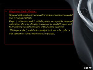 Page 40
• Diagnostic Study Models:-
• Mounted study models are an excellent means of assessing potential
sites for dental implants.
• Properly articulated models with diagnostic wax-up of the proposed
restorations allow the clinician to evaluate the available space and
to determine potential limitations of the planned treatment.
• This is particularly useful when multiple teeth are to be replaced
with implants or when a malocclusion is present.
 