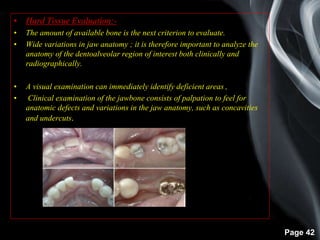 Page 42
• Hard Tissue Evaluation:-
• The amount of available bone is the next criterion to evaluate.
• Wide variations in jaw anatomy ; it is therefore important to analyze the
anatomy of the dentoalveolar region of interest both clinically and
radiographically.
• A visual examination can immediately identify deficient areas ,
• Clinical examination of the jawbone consists of palpation to feel for
anatomic defects and variations in the jaw anatomy, such as concavities
and undercuts.
 