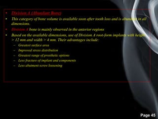 Page 45
• Division A (Abundant Bone)
• This category of bone volume is available soon after tooth loss and is abundant in all
dimensions.
• Division A bone is mainly observed in the anterior regions
• Based on the available dimensions, use of Division A root-form implants with height
> 12 mm and width > 4 mm. Their advantages include:
– Greatest surface area
– Improved stress distribution
– Greatest range of prosthetic options
– Less fracture of implant and components
– Less abutment screw loosening
 