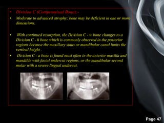 Page 47
• Division C (Compromised Bone):-
• Moderate to advanced atrophy; bone may be deficient in one or more
dimensions.
• With continued resorption, the Division C - w bone changes to a
Division C - h bone which is commonly observed in the posterior
regions because the maxillary sinus or mandibular canal limits the
vertical height .
• Division C - a bone is found most often in the anterior maxilla and
mandible with facial undercut regions, or the mandibular second
molar with a severe lingual undercut.
 