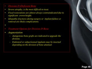 Page 49
• Division D (Deficient Bone)
• Severe atrophy; is the most difficult to treat.
• Fixed restorations are almost always contraindicated due to
significant crown height.
• Idiopathic fractures during surgery or implant failure or
removal are likely complications.
•
• Treatment Options for Division D Bone
• Augmentation
– Autogenous bone grafts are indicated to upgrade the
division.
– Endosteal or subperiosteal implants may be inserted
depending on the division of bone attained.
 
